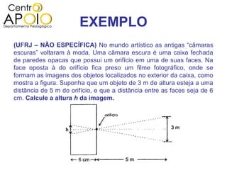 EXEMPLO
(UFRJ – NÃO ESPECÍFICA) No mundo artístico as antigas “câmaras
escuras” voltaram à moda. Uma câmara escura é uma caixa fechada
de paredes opacas que possui um orifício em uma de suas faces. Na
face oposta à do orifício fica preso um filme fotográfico, onde se
formam as imagens dos objetos localizados no exterior da caixa, como
mostra a figura. Suponha que um objeto de 3 m de altura esteja a uma
distância de 5 m do orifício, e que a distância entre as faces seja de 6
cm. Calcule a altura h da imagem.
 