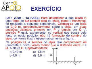 EXERCÍCIO
(UFF 2000 – 1a FASE) Para determinar a que altura H
uma fonte de luz pontual está do chão, plano e horizontal,
foi realizada a seguinte experiência. Colocou-se um lápis
de 0,10 m, perpendicularmente sobre o chão, em duas
posições distintas: primeiro em P e depois em Q. A
posição P está, exatamente, na vertical que passa pela
fonte e, nesta posição, não há formação de sombra do
lápis, conforme ilustra esquematicamente a figura.
Na posição Q, a sombra do lápis tem comprimento 49
(quarenta e nove) vezes menor que a distância entre P e
Q. A altura H, é aproximadamente, igual a:
    a)0,49 m         c) 1,5 m     e) 5,0 m
    b)1,0 m          d) 3,0 m
 