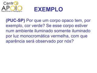 EXEMPLO
(PUC-SP) Por que um corpo opaco tem, por
exemplo, cor verde? Se esse corpo estiver
num ambiente iluminado somente iluminado
por luz monocromática vermelha, com que
aparência será observado por nós?
 