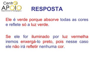 RESPOSTA
Ele é verde porque absorve todas as cores
e reflete só a luz verde.

Se ele for iluminado por luz vermelha
iremos enxergá-lo preto, pois nesse caso
ele não irá refletir nenhuma cor.
 