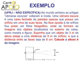 EXEMPLO
(UFRJ – NÃO ESPECÍFICA) No mundo artístico as antigas
“câmaras escuras” voltaram à moda. Uma câmara escura
é uma caixa fechada de paredes opacas que possui um
orifício em uma de suas faces. Na face oposta à do orifício
fica preso um filme fotográfico, onde se formam as
imagens dos objetos localizados no exterior da caixa,
como mostra a figura. Suponha que um objeto de 3 m de
altura esteja a uma distância de 5 m do orifício, e que a
distância entre as faces seja de 6 cm. Calcule a altura h
da imagem.
 