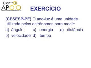 EXERCÍCIO
(CESESP-PE) O ano-luz é uma unidade
utilizada pelos astrônomos para medir:
a) ângulo       c) energia    e) distância
b) velocidade d) tempo
 