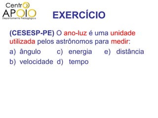 EXERCÍCIO
(CESESP-PE) O ano-luz é uma unidade
utilizada pelos astrônomos para medir:
a) ângulo       c) energia    e) distância
b) velocidade d) tempo
 