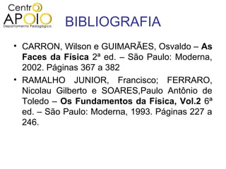 BIBLIOGRAFIA
• CARRON, Wilson e GUIMARÃES, Osvaldo – As
  Faces da Física 2ª ed. – São Paulo: Moderna,
  2002. Páginas 367 a 382
• RAMALHO JUNIOR, Francisco; FERRARO,
  Nicolau Gilberto e SOARES,Paulo Antônio de
  Toledo – Os Fundamentos da Física, Vol.2 6ª
  ed. – São Paulo: Moderna, 1993. Páginas 227 a
  246.
 