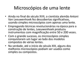 Microscópios de uma lente
• Ainda no final do século XVII, o cientista alemão Antoni
Van Leeuwenhoek fez descobertas significativas,
usando simples microscópios com apenas uma lente.
• Empregando técnicas revolucionárias na época para a
construção de lentes, Leeuwenhoek produziu
instrumentos com magnificação entre 50 e 200 vezes.
• Com o grande sucesso, os microscópios simples
conquistaram um lugar ao lado dos modelos
compostos de várias lentes.
• Na verdade, até o início do século XIX, alguns dos
melhores microscópios podiam ser usados como
simples ou compostos.
 