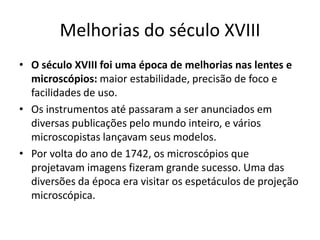 Melhorias do século XVIII
• O século XVIII foi uma época de melhorias nas lentes e
microscópios: maior estabilidade, precisão de foco e
facilidades de uso.
• Os instrumentos até passaram a ser anunciados em
diversas publicações pelo mundo inteiro, e vários
microscopistas lançavam seus modelos.
• Por volta do ano de 1742, os microscópios que
projetavam imagens fizeram grande sucesso. Uma das
diversões da época era visitar os espetáculos de projeção
microscópica.
 