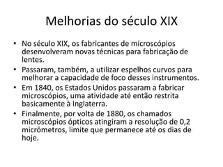 Melhorias do século XIX
• No século XIX, os fabricantes de microscópios
desenvolveram novas técnicas para fabricação de
lentes.
• Passaram, também, a utilizar espelhos curvos para
melhorar a capacidade de foco desses instrumentos.
• Em 1840, os Estados Unidos passaram a fabricar
microscópios, uma atividade até então restrita
basicamente à Inglaterra.
• Finalmente, por volta de 1880, os chamados
microscópios ópticos atingiram a resolução de 0,2
micrômetros, limite que permanece até os dias de
hoje.
 