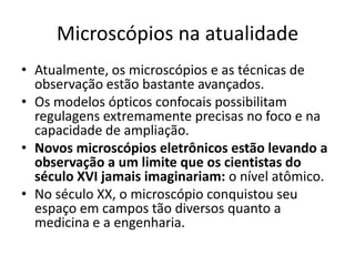 Microscópios na atualidade
• Atualmente, os microscópios e as técnicas de
observação estão bastante avançados.
• Os modelos ópticos confocais possibilitam
regulagens extremamente precisas no foco e na
capacidade de ampliação.
• Novos microscópios eletrônicos estão levando a
observação a um limite que os cientistas do
século XVI jamais imaginariam: o nível atômico.
• No século XX, o microscópio conquistou seu
espaço em campos tão diversos quanto a
medicina e a engenharia.
 