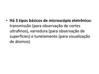 • Há 3 tipos básicos de microscópio eletrônico:
transmissão (para observação de cortes
ultrafinos), varredura (para observação de
superfícies) e tunelamento (para visualização
de átomos).
 