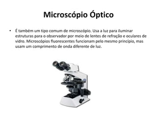 Microscópio Óptico
• É também um tipo comum de microscópio. Usa a luz para iluminar
estruturas para o observador por meio de lentes de refração e oculares de
vidro. Microscópios fluorescentes funcionam pelo mesmo princípio, mas
usam um comprimento de onda diferente de luz.
 