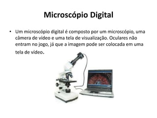 Microscópio Digital
• Um microscópio digital é composto por um microscópio, uma
câmera de vídeo e uma tela de visualização. Oculares não
entram no jogo, já que a imagem pode ser colocada em uma
tela de vídeo.
 