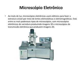 Microscópio Eletrônico
• Ao invés de luz, microscópios eletrônicos usam elétrons para fazer a
estrutura visível por meio de lentes eletrostáticas e eletromagnéticas. Está
entre os mais poderosos tipos de microscópios, com microscópios
eletrônicos de varredura produzindo imagens 3D e microscópios de
transmissão eletrônica que produzem imagens 2D.
 