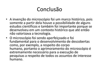 Conclusão
• A invenção do microscópio foi um marco histórico, pois
somente a partir dela houve a possibilidade de alguns
estudos científicos e também foi importante porque se
desenvolveu em um contexto histórico que até então
não valorizava a tecnologia.
• O microscópio foi sendo aperfeiçoado e foi
fundamental para o desenvolvimento de descobertas
como, por exemplo, a respeito do corpo
humano, portanto o aprimoramento do microscópio é
extremamente necessário para a execução de
pesquisas a respeito de todos os assuntos de interesse
humano.
 