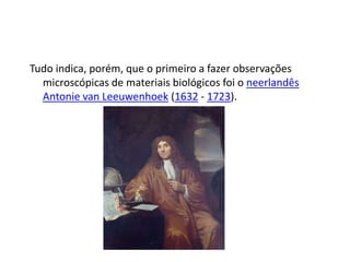 Tudo indica, porém, que o primeiro a fazer observações
microscópicas de materiais biológicos foi o neerlandês
Antonie van Leeuwenhoek (1632 - 1723).
 