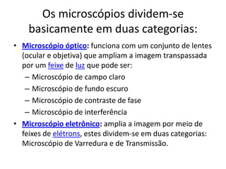 Os microscópios dividem-se
basicamente em duas categorias:
• Microscópio óptico: funciona com um conjunto de lentes
(ocular e objetiva) que ampliam a imagem transpassada
por um feixe de luz que pode ser:
– Microscópio de campo claro
– Microscópio de fundo escuro
– Microscópio de contraste de fase
– Microscópio de interferência
• Microscópio eletrônico: amplia a imagem por meio de
feixes de elétrons, estes dividem-se em duas categorias:
Microscópio de Varredura e de Transmissão.
 