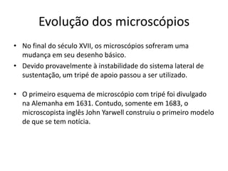 Evolução dos microscópios
• No final do século XVII, os microscópios sofreram uma
mudança em seu desenho básico.
• Devido provavelmente à instabilidade do sistema lateral de
sustentação, um tripé de apoio passou a ser utilizado.
• O primeiro esquema de microscópio com tripé foi divulgado
na Alemanha em 1631. Contudo, somente em 1683, o
microscopista inglês John Yarwell construiu o primeiro modelo
de que se tem notícia.
 