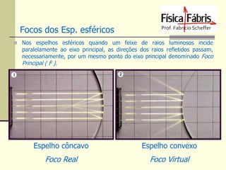 Focos dos Esp. esféricos
 Nos espelhos esféricos quando um feixe de raios luminosos incide

paralelamente ao eixo principal, as direções dos raios refletidos passam,
necessariamente, por um mesmo ponto do eixo principal denominado Foco

Principal ( F ).

C

F

F

Espelho côncavo

Espelho convexo

Foco Real

Foco Virtual

C

 