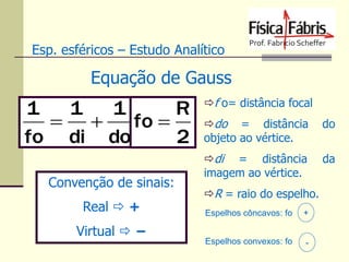 Esp. esféricos – Estudo Analítico

Equação de Gauss

1
1 1
R
 
fo 
fo di do
2
Convenção de sinais:
Real  +
Virtual  −

f o= distância focal
do = distância
objeto ao vértice.

do

di = distância
imagem ao vértice.

da

R = raio do espelho.
Espelhos côncavos: fo

+

Espelhos convexos: fo

-

 