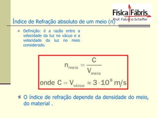 Índice de Refração absoluto de um meio (n)
 Definição: é a razão entre a

velocidade da luz no vácuo e a
velocidade da luz no meio
considerado.

nmeio 

C
Vmeio

onde C  Vvácuo  3  10 m s
8

O índice de refração depende da densidade do meio,
do material .

 
