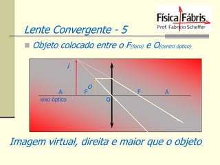 Lente Convergente - 5
 Objeto colocado entre o F(foco) e O(centro óptico)

i
A
eixo óptico

o

F

o

F

A

Imagem virtual, direita e maior que o objeto

 