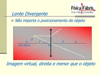 Lente Divergente
 Não importa o posicionamento do objeto

A
eixo óptico

o

F

i

o

F

A

Imagem virtual, direita e menor que o objeto

 