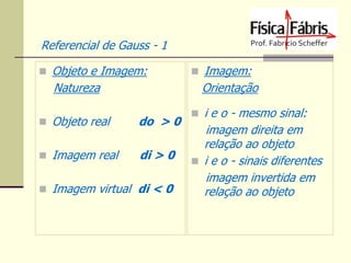 Referencial de Gauss - 1
 Objeto e Imagem:

Natureza

 Imagem:

Orientação

 Objeto real

do > 0

 Imagem real

di > 0

 Imagem virtual di < 0

 i e o - mesmo sinal:

imagem direita em
relação ao objeto
 i e o - sinais diferentes
imagem invertida em
relação ao objeto

 