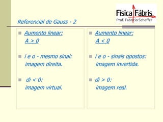 Referencial de Gauss - 2
 Aumento linear:

A>0

 Aumento linear:

A<0

 i e o - mesmo sinal:

 i e o - sinais opostos:

imagem direita.

imagem invertida.

 di < 0:

imagem virtual.

 di > 0:

imagem real.

 