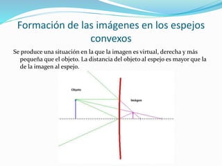Formación de las imágenes en los espejos
convexos
Se produce una situación en la que la imagen es virtual, derecha y más
pequeña que el objeto. La distancia del objeto al espejo es mayor que la
de la imagen al espejo.
 