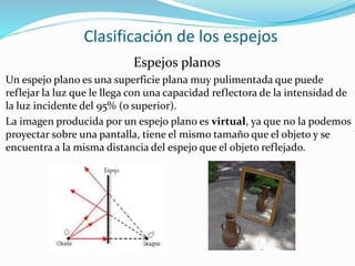 Clasificación de los espejos
Espejos planos
Un espejo plano es una superficie plana muy pulimentada que puede
reflejar la luz que le llega con una capacidad reflectora de la intensidad de
la luz incidente del 95% (o superior).
La imagen producida por un espejo plano es virtual, ya que no la podemos
proyectar sobre una pantalla, tiene el mismo tamaño que el objeto y se
encuentra a la misma distancia del espejo que el objeto reflejado.
 
