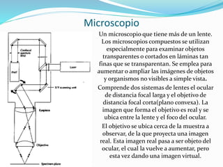 Microscopio
Un microscopio que tiene más de un lente.
Los microscopios compuestos se utilizan
especialmente para examinar objetos
transparentes o cortados en láminas tan
finas que se transparentan. Se emplea para
aumentar o ampliar las imágenes de objetos
y organismos no visibles a simple vista.
Comprende dos sistemas de lentes el ocular
de distancia focal larga y el objetivo de
distancia focal corta(plano convexa). La
imagen que forma el objetivo es real y se
ubica entre la lente y el foco del ocular.
El objetivo se ubica cerca de la muestra a
observar, de la que proyecta una imagen
real. Esta imagen real pasa a ser objeto del
ocular, el cual la vuelve a aumentar, pero
esta vez dando una imagen virtual.
 