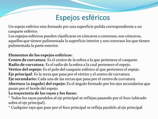 Espejos esféricos
Un espejo esférico esta formado por una superficie pulida correspondiente a un
casquete esférico.
Los espejos esféricos pueden clasificarse en cóncavos o convexos; son cóncavos,
aquellos que tienen pulimentada la superficie interior y son convexos los que tienen
pulimentada la parte exterior.
Elementos de los espejos esféricos:
Centro de curvatura: Es el centro de la esfera a la que pertenece el casquete.
Radio de curvatura: Es el radio de la esfera a la cual pertenece el espejo.
Vértice del espejo: Es el polo del casquete esférico al que pertenece el espejo.
Eje principal: Es la recta que pasa por el vértice y el centro de curvatura
Eje secundario: Cada una de las rectas que pasa por el centro de curvatura.
Abertura (o ángulo) del espejo: Es el ángulo formado por los ejes secundarios que
pasan por el borde del espejo.
La trayectoria de los rayos y los focos:
* Todos los rayos paralelos al eje principal se reflejan pasando por el foco (ubicado
sobre el eje principal).
* Cualquier rayo que pase por el foco principal se refleja paralelo al eje principal
 