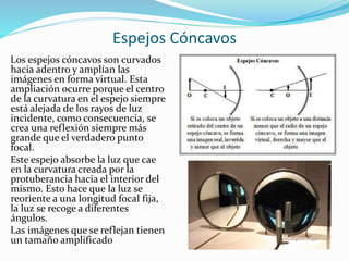 Espejos Cóncavos
Los espejos cóncavos son curvados
hacia adentro y amplían las
imágenes en forma virtual. Esta
ampliación ocurre porque el centro
de la curvatura en el espejo siempre
está alejada de los rayos de luz
incidente, como consecuencia, se
crea una reflexión siempre más
grande que el verdadero punto
focal.
Este espejo absorbe la luz que cae
en la curvatura creada por la
protuberancia hacia el interior del
mismo. Esto hace que la luz se
reoriente a una longitud focal fija,
la luz se recoge a diferentes
ángulos.
Las imágenes que se reflejan tienen
un tamaño amplificado
 