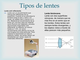 Lente anti reflectante.
 Lente con un recubrimiento que
reduce las reflexiones de su
superficie. Cuando la luz atraviesa la
frontera entre el aire y vidrio o al
revés, se refleja más o menos un 4-
5%. Mediante el recubrimiento de la
lente con una fina capa de material
como fluoruro de magnesio, proceso
denominado tratamiento anti
reflectante, la reflexión se reduce
hasta un 1-2%. Un único
recubrimiento solo afecta a la luz de
una longitud de onda particular. Para
mejorar la transmisión en todo el
espectro visible, las lentes deben ser
recubiertas con varias capas de
materiales diferentes.
Tipos de lentes
Lente bicóncava.
Lente con dos superficies
cóncavas, de manera que es
más fino en el centro que en
los bordes. Estos lentes son
siempre lentes divergentes, y
los objetos vistos a través de
ellas parecen más pequeños.
 