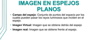 IMAGEN EN ESPEJOS
PLANOS
• Campo del espejo: Conjunto de puntos del espacio por los
cuales pueden pasar los rayos luminosos que inciden en el
espejo.
• Imagen Virtual: Imagen que se obtiene detrás del espejo
• Imagen real: Imagen que se obtiene frente al espejo.
 