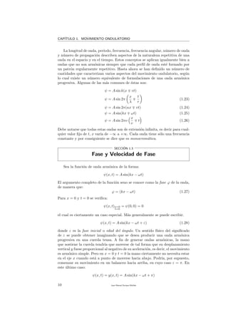 CAP´ITULO 1. MOVIMIENTO ONDULATORIO
La longitud de onda, per´ıodo, frecuencia, frecuencia angular, n´umero de onda
y n´umero de propagaci´on describen aspectos de la naturaleza repetitiva de una
onda en el espacio y en el tiempo. Estos conceptos se aplican igualmente bien a
ondas que no son arm´onicas siempre que cada perﬁl de onda est´e formado por
un patr´on regularmente repetitivo. Hasta ahora se han deﬁnido un n´umero de
cantidades que caracterizan varios aspectos del movimiento ondulatorio, seg´un
lo cual existe un n´umero equivalente de formulaciones de una onda arm´onica
progresiva. Algunas de las m´as comunes de ´estas son:
ψ = A sin k(x vt)
ψ = A sin 2π
x
λ
t
τ
(1.23)
ψ = A sin 2π(κx vt) (1.24)
ψ = A sin(kx ωt) (1.25)
ψ = A sin 2πν
x
v
t (1.26)
Debe notarse que todas estas ondas son de extensi´on inﬁnita, es decir para cual-
quier valor ﬁjo de t, x var´ıa de −∞ a +∞. Cada onda tiene s´olo una frecuencia
constante y por consiguiente se dice que es monocrom´atica.
SECCI´ON 1.3
Fase y Velocidad de Fase
Sea la funci´on de onda arm´onica de la forma:
ψ(x, t) = A sin(kx − ωt)
El argumento completo de la funci´on seno se conoce como la fase ϕ de la onda,
de manera que:
ϕ = (kx − ωt) (1.27)
Para x = 0 y t = 0 se veriﬁca:
ψ(x, t)x=0
t=0
= ψ(0, 0) = 0
el cual es ciertamente un caso especial. M´as generalmente se puede escribir.
ψ(x, t) = A sin(kx − ωt + ε) (1.28)
donde ε es la fase inicial o edad del ´angulo. Un sentido f´ısico del signiﬁcado
de ε se puede obtener imaginando que se desea producir una onda arm´onica
progresiva en una cuerda tensa. A ﬁn de generar ondas arm´onicas, la mano
que sostiene la cuerda tendr´ıa que moverse de tal forma que su desplazamiento
vertical y fuese proporcional al negativo de su aceleraci´on, es decir, el movimiento
es arm´onico simple. Pero en x = 0 y t = 0 la mano ciertamente no necesita estar
en el eje x cuando est´a a punto de moverse hacia abajo. Podr´ıa, por supuesto,
comenzar su movimiento en un balanceo hacia arriba, en cuyo caso ε = π. En
este ´ultimo caso:
ψ(x, t) = y(x, t) = A sin(kx − ωt + π)
10 Juan Manuel Enrique Mu˜nido
 