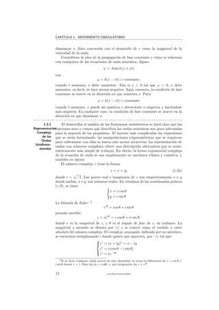 CAP´ITULO 1. MOVIMIENTO ONDULATORIO
disminuye x. Esto concuerda con el desarrollo de v como la magnitud de la
velocidad de la onda.
Consid´erese la idea de la propagaci´on de fase constante y c´omo se relaciona
con cualquiera de las ecuaciones de onda arm´onica, d´ıgase:
ψ = A sin k(x vt)
con
ϕ = k(x − vt) = constante;
cuando t aumenta, x debe aumentar. A´un si x < 0 tal que ϕ < 0, x debe
aumentar, es decir, se hace menos negativa. Aqu´ı, entonces, la condici´on de fase
constante se mueve en la direcci´on en que aumenta x. Para:
ϕ = k(x − vt) = constante
cuando t aumenta, x puede ser positiva y decreciente o negativa y haci´endose
m´as negativa. En cualquier caso, la condici´on de fase constante se mueve en la
direcci´on en que disminuye x.
. . . . . . . . . . . . . . . . . . . . . . . . . . . . . . . . . . . . . . . . . . . . . . . . . . . . . . . . . . . . . . . . . . . . . . . . .
1.3.1
Representaci´on
Compleja
de las
Ondas
Unidimen-
sionales
Al desarrollar el an´alisis de los fen´omenos ondulatorios se har´a claro que las
funciones seno y coseno que describen las ondas arm´onicas son poco adecuadas
para la mayor´ıa de los prop´ositos. Al hacerse m´as complicadas las expresiones
que se est´an formulando, las manipulaciones trigonom´etricas que se requieren
para enfrentarse con ellas se hacen a´un menos atractivas. La representaci´on de
ondas con n´umeros complejos ofrece una descripci´on alternativa que es mate-
m´aticamente m´as simple de trabajar. En efecto, la forma exponencial compleja
de la ecuaci´on de onda se usa ampliamente en mec´anica cl´asica y cu´antica, y
tambi´en en ´optica.
El n´umero complejo z tiene la forma:
z = x + iy (1.34)
donde i =
√
−1. Las partes real e imaginaria de z son respectivamente x e y
donde ambas, x e y, son n´umeros reales. En t´erminos de las coordenadas polares
(r, θ), se tiene:
x = r cos θ
y = r sin θ
La f´ormula de Euler: 2
eiθ
= cos θ + i sin θ
permite escribir:
z = reiθ
= r cos θ + ir sin θ,
donde r es la magnitud de z, y θ es el ´angulo de fase de z, en radianes. La
magnitud a menudo se denota por |z| y se conoce como el m´odulo o valor
absoluto del n´umero complejo. El complejo conjugado, indicado por un aster´ısco,
se encuentra reemplazando i donde quiera que aparezca, por −i, tal que:



z∗
= (x + iy)∗
= x − iy
z∗
= r(cos θ − i sin θ)
z∗
= re−iθ
2Si se tiene cualquier duda acerca de esta identidad, se toma la diferencial de z = cos θ +
i sin θ donde r = 1. Esto da dz = izdθ, y una integraci´on da z = eiθ.
12 Juan Manuel Enrique Mu˜nido
 