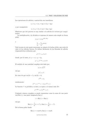 1.3. FASE Y VELOCIDAD DE FASE
Las operaciones de adici´on y sustracci´on son inmediatas:
z1 ± z2 = (x1 + iy1) ± (x2 + iy2)
y por consiguiente:
z1 ± z2 = (x1 ± x2) + i(y1 ± y2)
Obs´ervese que este proceso es muy similar a la adici´on de vectores por compo-
nentes.
La multiplicaci´on y la divisi´on se expresan de manera m´as simple en forma
polar:
z1z2 = r1r2ei(θ1+θ2)
y
z1
z2
=
r1
r2
ei(θ1θ2)
Vale la pena en este punto mencionar un n´umero de hechos ´utiles, que ser´an de
valor en los c´alculos futuros. Se deduce f´acilmente de las f´ormulas de adici´on
trigonom´etricas ordinarias que:
ez1+z2
= ez1
ez2
donde, por lo tanto, si z1 = x y z2 = iy,
ez
= ex+iy
= ex
eiy
.
El m´odulo de una cantidad compleja est´a dado por:
|z| ≡
√
zz∗
tal que:
|ez
| = ex
.
En vista de que cos 2π = 1 y sin 2π = 0,
ei2π
= 1;
similarmente:
eiπ
= e−iπ
= −1 y ei π
2 = i
La funci´on ez
es peri´odica, es decir, se repite a s´ı misma cada i2π:
ez+i2π
= ez
ei2π
= ez
.
Cualquier n´umero complejo se puede representar como la suma de una parte
real Re(z) y una parte imaginaria Im(z):
z = Re(z) + iIm(z)
tal que:
Re(z) =
1
2
(z + z∗
) y Im(z) =
1
2i
(z − z∗
).
De la forma polar donde:
Re(z) = r cos θ y Im(z) = r sin θ,
Juan Manuel Enrique Mu˜nido 13
 