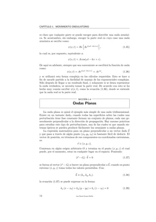 CAP´ITULO 1. MOVIMIENTO ONDULATORIO
es claro que cualquier parte se puede escoger para describir una onda arm´oni-
ca. Se acostumbra, sin embargo, escoger la parte real en cuyo caso una onda
arm´onica se escribe como:
ψ(x, t) = Re Aei(ωt−kx+ε)
, (1.35)
la cual es, por supuesto, equivalente a:
ψ(x, t) = A cos(ωt − kx + ε).
De aqu´ı en adelante, siempre que sea conveniente se escribir´a la funci´on de onda
como:
ψ(x, t) = Aei(ωt−kx+ε)
= Aeiϕ
, (1.36)
y se utilizar´a esta forma compleja en los c´alculos requeridos. Esto se hace a
ﬁn de sacarle partido a la facilidad de manejo de las exponenciales complejas.
S´olo despu´es de llegar a un resultado ﬁnal, y solamente si se desea representar
la onda verdadera, se necesita tomar la parte real. De acuerdo con esto se ha
hecho muy com´un escribir ψ(x, t), como la ecuaci´on (1.36), donde se entiende
que la onda real es la parte real.
SECCI´ON 1.4
Ondas Planas
La onda plana es quiz´a el ejemplo m´as simple de una onda tridimensional.
Existe en un instante dado, cuando todas las superﬁcies sobre las cuales una
perturbaci´on tiene fase constante forman un conjunto de planos, cada uno ge-
neralmente perpendicular a la direcci´on de propagaci´on. Hay razones pr´acticas
para estudiar este tipo de perturbaciones, una de las cuales es que usando sis-
temas ´opticos se pueden producir f´acilmente luz semejante a ondas planas.
La expresi´on matem´atica para un plano perpendicular a un vector dado k
y que pasa a trav´es de alg´un punto (x0, y0, z0) es bastante f´acil de deducir. El
vector de posici´on, en t´erminos de sus componentes en coordenadas cartesianas,
es:
r ≡ (x, y, z).
Comienza en alg´un origen arbitrario O y termina en el punto (x, y, z) el cual
puede, por el momento, estar en cualquier lugar en el espacio. Poniendo:
(r − r0) · k = 0 (1.37)
se fuerza al vector (r − r0) a barrer un plano perpendicular a k, cuando su punto
extremo (x, y, z) toma todos los valores permitidos. Con:
k ≡ (kx, ky, kz). (1.38)
la ecuaci´on (1.37) se puede expresar en la forma:
kx (x − x0) + ky (y − y0) + kz (z − z0) = 0 (1.39)
14 Juan Manuel Enrique Mu˜nido
 