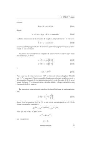 1.4. ONDAS PLANAS
o como:
kxx + kyy + kzz = a (1.40)
donde:
a = kxx0 + kyy0 + kzz0 = constante. (1.41)
La forma m´as concisa de la ecuaci´on de un plano perpendicular a k es entonces:
k · r = a = constante (1.42)
El plano es el lugar geom´etrico de todos los puntos cuya proyecci´on en la direc-
ci´on k es una constante.
Se puede ahora construir un conjunto de planos sobre los cuales ψ(r) var´ıa
senoidalmente, es decir:
ψ (r) = A sin k · r (1.43)
ψ (r) = A cos k · r (1.44)
o
ψ (r) = Aeik·r
(1.45)
Para cada una de estas expresiones ψ (r) es constante sobre cada plano deﬁnido
por k · r = constante. Como se manejan funciones arm´onicas, se deben repetir a
s´ı mismas en el espacio de un desplazamiento de λ en la direcci´on de k. Si no se
ponen l´ımites a r, los planos son de extensi´on inﬁnita y la perturbaci´on ocupa
claramente todo el espacio.
La naturaleza espacialmente repetitiva de estas funciones se puede expresar
por:
ψ (r) = ψ r +
λk
k
(1.46)
donde k es la mangitud de k y k/k es un vector unitario paralelo a ´el. En la
forma exponencial, equivale a:
Aeik·r
= Aeik·(r+λk/k) = Aeik·r
eiλk
.
Para que sea cierto, se debe tener:
eiλk
= 1 = ei2π
;
por consiguiente:
λk = 2π
Juan Manuel Enrique Mu˜nido 15
 