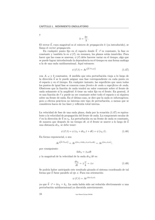 CAP´ITULO 1. MOVIMIENTO ONDULATORIO
y
k =
2π
λ
.
El vector k, cuya magnitud es el n´umero de propagaci´on k (ya introducido), se
llama el vector propagaci´on.
En cualquier punto ﬁjo en el espacio donde k · r es constante, la fase es
constante y tambi´en lo es ψ (r); en resumen, los planos est´an inm´oviles. Para
hacer que las cosas se muevan, ψ (r) debe hacerse variar en el tiempo, algo que
se puede lograr introduciendo la dependencia en el tiempo en una forma an´aloga
a la de una onda unidimensional. Aqu´ı entonces:
ψ (r, t) = Aei(k·r+ωt) (1.47)
con A, ω y k constantes. A medida que esta perturbaci´on viaja a lo largo de
la direcci´on k se le puede asignar una fase correspondiente en cada punto en
el espacio y en el tiempo. En cualquier instante, las superﬁcies que unen todos
los puntos de igual fase se conocen como frentes de onda o superﬁcies de onda.
Obs´ervese que la funci´on de onda tendr´a un valor constante sobre el frente de
onda solamente si la amplitud A tiene un valor ﬁjo en el frente. En general, A
es una funci´on de r y puede no ser constante sobre todo el espacio o ni siquiera
sobre un frente de onda. En el ´ultimo caso, se dice que la onda es inhomog´enea;
pero a efectos pr´acticos no interesa este tipo de perturbaci´on, a menos que se
consideren haces de luz l´aser y reﬂexi´on total interna.
La velocidad de fase de una onda plana, dada por la ecuaci´on (1.47) es equiva-
lente a la velocidad de propagaci´on del frente de onda. La componente escalar de
r en la direcci´on de k es rk. La perturbaci´on en un frente de onda es constante,
de manera que despu´es de un tiempo dt, si el frente se mueve a lo largo de k
una distancia drk, se debe tener:
ψ (r, t) = ψ (rk + drk, t + dt) = ψ (rk, t) . (1.48)
En forma exponencial, o sea:
Aei(k·r ωt) = Aei(krk+kdrk ωt ωdt)
= Aei(krk ωt)
;
por consiguiente:
kdrk = ±ωdt
y la magnitud de la velocidad de la onda drk/dt es:
drk
dt
= ±
ω
k
= ±v (1.49)
Se podr´ıa haber anticipado este resultado girando el sistema coordenado de tal
forma que k fuese paralelo al eje x. Para esa orientaci´on:
ψ (r, t) = Aei(kx ωt)
ya que k · r = krk = kx. La onda hab´ıa sido as´ı reducida efectivamente a una
perturbaci´on unidimensional ya discutida anteriormente.
16 Juan Manuel Enrique Mu˜nido
 