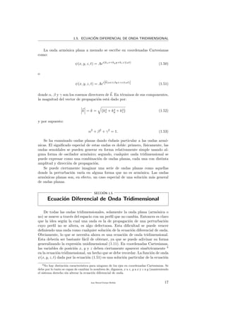 1.5. ECUACI´ON DIFERENCIAL DE ONDA TRIDIMENSIONAL
La onda arm´onica plana a menudo se escribe en coordenadas Cartesianas
como:
ψ(x, y, z, t) = Aei(kxx+kyy+kzz ωt)
(1.50)
o
ψ(x, y, z, t) = Aei[k(αx+βy+γz ωt)] (1.51)
donde α, β y γ son los cosenos directores de k. En t´erminos de sus componentes,
la magnitud del vector de propagaci´on est´a dado por:
k = k = k2
x + k2
y + k2
z (1.52)
y por supuesto:
α2
+ β2
+ γ2
= 1. (1.53)
Se ha examinado ondas planas dando ´enfasis particular a las ondas arm´o-
nicas. El signiﬁcado especial de estas ondas es doble: primero, f´ısicamente, las
ondas senoidales se pueden generar en forma relativamente simple usando al-
guna forma de oscilador arm´onico; segundo, cualquier onda tridimensional se
puede expresar como una combinaci´on de ondas planas, cada una con distinta
amplitud y direcci´on de propagaci´on.
Se puede ciertamente imaginar una serie de ondas planas como aquellas
donde la perturbaci´on var´ıa en alguna forma que no es arm´onica. Las ondas
arm´onicas planas son, en efecto, un caso especial de una soluci´on m´as general
de ondas planas.
SECCI´ON 1.5
Ecuaci´on Diferencial de Onda Tridimensional
De todas las ondas tridimensionales, solamente la onda plana (arm´onica o
no) se mueve a trav´es del espacio con un perﬁl que no cambia. Entonces es claro
que la idea seg´un la cual una onda es la de propagaci´on de una perturbaci´on
cuyo perﬁl no se altera, es algo defectuosa. Esta diﬁcultad se puede vencer
deﬁniendo una onda como cualquier soluci´on de la ecuaci´on diferencial de onda.
Obviamente, lo que se necesita ahora es una ecuaci´on de onda tridimensional.
Esta deber´ıa ser bastante f´acil de obtener, ya que se puede adivinar su forma
generalizando la expresi´on unidimensional (1.11). En coordenadas Cartesianas,
las variables de posici´on x, y y z deben ciertamente aparecer sim´etricamente 3
en la ecuaci´on tridimensional, un hecho que se debe recordar. La funci´on de onda
ψ(x, y, z, t) dada por la ecuaci´on (1.51) es una soluci´on particular de la ecuaci´on
3No hay distinci´on caracter´ıstica para ninguno de los ejes en coordenadas Cartesianas. Se
debe por lo tanto se capaz de cambiar lo nombres de, digamos, x a z, y a x y z a y (manteniendo
el sistema derecho sin alterar la ecuaci´on diferencial de onda.
Juan Manuel Enrique Mu˜nido 17
 