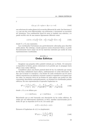 1.6. ONDAS ESF´ERICAS
y
ψ(x, y, z, t) = g(αx + βy + γz + vt) (1.64)
son soluciones de ondas planas de la ecuaci´on diferencial de onda. Las funciones f
y g, que son dos veces diferenciables, son arbitrarias y ciertamente no necesitan
ser arm´onicas. Una combinaci´on lineal de estas es tambi´en una soluci´on y se
puede escribir esto de una manera ligeramente diferente como:
ψ (r, t) = C1f r · k/k − vt + C2g r · k/k + vt (1.65)
donde C1 y C2 son constantes.
Las coordenadas Cartesianas son particularmente adecuadas para describir
ondas planas. Sin embargo, cuando aparecen varias situaciones f´ısicas, se puede
frecuentemente hacer mejor uso de las simetr´ıas existentes por medio de otras
representaciones coordenadas.
SECCI´ON 1.6
Ondas Esf´ericas
Imag´ınese una peque˜na esfera puls´atil rodeada por un ﬂuido. Al contraerse
y expandirse la fuente, genera variaciones en la presi´on que se propagan hacia
afuera como ondas esf´ericas.
Consid´erese ahora una fuente puntual ideal de luz. La radiaci´on que emana
de ella ﬂuye radialmente hacia afuera, uniformemente en todas direcciones. Se
dice que la fuente es isotr´opica y los frentes de onda resultantes son de nuevo
esferas conc´entricas con di´ametro creciente cuando se expanden en el espacio que
las rodea. La simetr´ıa obvia de los frentes de onda sugiere que podr´ıa ser m´as
conveniente describirlos matem´aticamente, en t´erminos de coordenadas polares
esf´ericas. En esta representaci´on el operador Laplaciano es:
2
≡
1
r2
∂
∂r
r2 ∂
∂r
+
1
r2 sin θ
∂
∂θ
sin θ
∂
∂θ
+
1
r2 sin2
θ
∂
∂φ
(1.66)
donde r, θ y φ se deﬁnen por:
x = r sin θ cos φ, y = r sin θ sin φ, z = r cos θ.
Recordando que se est´a buscando una descripci´on de las ondas esf´ericas, de
ondas que son esf´ericamente sim´etricas, es decir, aquellas caracterizadas por el
hecho de que no dependen de θ ni de φ de modo que:
ψ (r) = ψ(r, θ, φ) = ψ(r). (1.67)
Entonces el Laplaciano de ψ(r) es simplemente:
2
ψ(r) =
1
r2
∂
∂r
r2 ∂ψ
∂r
(1.68)
Juan Manuel Enrique Mu˜nido 19
 