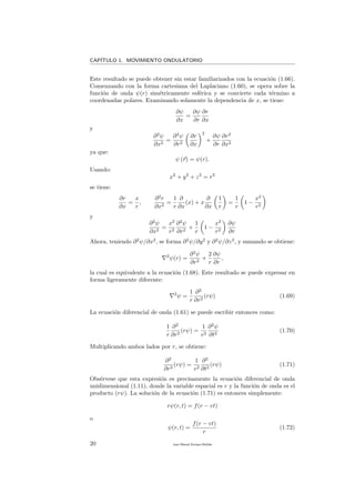 CAP´ITULO 1. MOVIMIENTO ONDULATORIO
Este resultado se puede obtener sin estar familiarizados con la ecuaci´on (1.66).
Comenzando con la forma cartesiana del Laplaciano (1.60), se opera sobre la
funci´on de onda ψ(r) sim´etricamente esf´erica y se convierte cada t´ermino a
coordenadas polares. Examinando solamente la dependencia de x, se tiene:
∂ψ
∂x
=
∂ψ
∂r
∂r
∂x
y
∂2
ψ
∂x2
=
∂2
ψ
∂r2
∂r
∂x
2
+
∂ψ
∂r
∂r2
∂x2
ya que:
ψ (r) = ψ(r).
Usando:
x2
+ y2
+ z2
= r2
se tiene:
∂r
∂x
=
x
r
,
∂2
r
∂x2
=
1
r
∂
∂x
(x) + x
∂
∂x
1
r
=
1
r
1 −
x2
r2
y
∂2
ψ
∂x2
=
x2
r2
∂2
ψ
∂r2
+
1
r
1 −
x2
r2
∂ψ
∂r
Ahora, teniendo ∂2
ψ/∂x2
, se forma ∂2
ψ/∂y2
y ∂2
ψ/∂z2
, y sumando se obtiene:
2
ψ(r) =
∂2
ψ
∂r2
+
2
r
∂ψ
∂r
,
la cual es equivalente a la ecuaci´on (1.68). Este resultado se puede expresar en
forma ligeramente diferente:
2
ψ =
1
r
∂2
∂r2
(rψ) (1.69)
La ecuaci´on diferencial de onda (1.61) se puede escribir entonces como:
1
r
∂2
∂r2
(rψ) =
1
v2
∂2
ψ
∂t2
(1.70)
Multiplicando ambos lados por r, se obtiene:
∂2
∂r2
(rψ) =
1
v2
∂2
∂t2
(rψ) (1.71)
Obs´ervese que esta expresi´on es precisamente la ecuaci´on diferencial de onda
unidimensional (1.11), donde la variable espacial es r y la funci´on de onda es el
producto (rψ). La soluci´on de la ecuaci´on (1.71) es entonces simplemente:
rψ(r, t) = f(r − vt)
o
ψ(r, t) =
f(r − vt)
r
(1.72)
20 Juan Manuel Enrique Mu˜nido
 