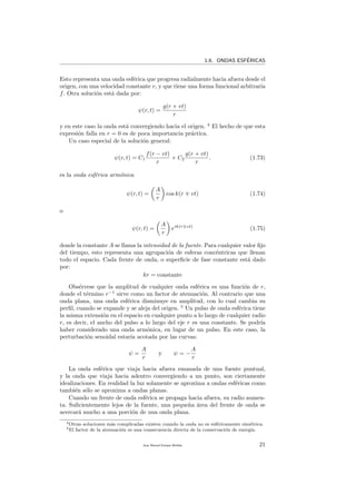 1.6. ONDAS ESF´ERICAS
Esto representa una onda esf´erica que progresa radialmente hacia afuera desde el
origen, con una velocidad constante v, y que tiene una forma funcional arbitraria
f. Otra soluci´on est´a dada por:
ψ(r, t) =
g(r + vt)
r
y en este caso la onda est´a convergiendo hacia el origen. 4
El hecho de que esta
expresi´on falla en r = 0 es de poca importancia pr´actica.
Un caso especial de la soluci´on general:
ψ(r, t) = C1
f(r − vt)
r
+ C2
g(r + vt)
r
. (1.73)
es la onda esf´erica arm´onica
ψ(r, t) =
A
r
cos k(r vt) (1.74)
o
ψ(r, t) =
A
r
eik(r vt)
(1.75)
donde la constante A se llama la intensidad de la fuente. Para cualquier valor ﬁjo
del tiempo, esto representa una agrupaci´on de esferas conc´entricas que llenan
todo el espacio. Cada frente de onda, o superﬁcie de fase constante est´a dado
por:
kr = constante
Obs´ervese que la amplitud de cualquier onda esf´erica es una funci´on de r,
donde el t´ermino r−1
sirve como un factor de atenuaci´on. Al contrario que una
onda plana, una onda esf´erica disminuye en amplitud, con lo cual cambia su
perﬁl, cuando se expande y se aleja del origen. 5
Un pulso de onda esf´erica tiene
la misma extensi´on en el espacio en cualquier punto a lo largo de cualquier radio
r, es decir, el ancho del pulso a lo largo del eje r es una constante. Se podr´ıa
haber considerado una onda arm´onica, en lugar de un pulso. En este caso, la
perturbaci´on senoidal estar´ıa acotada por las curvas:
ψ =
A
r
y ψ = −
A
r
La onda esf´erica que viaja hacia afuera emanada de una fuente puntual,
y la onda que viaja hacia adentro convergiendo a un punto, son ciertamente
idealizaciones. En realidad la luz solamente se aproxima a ondas esf´ericas como
tambi´en s´olo se aproxima a ondas planas.
Cuando un frente de onda esf´erica se propaga hacia afuera, su radio aumen-
ta. Suﬁcientemente lejos de la fuente, una peque˜na ´area del frente de onda se
acercar´a mucho a una porci´on de una onda plana.
4Otras soluciones m´as complicadas existen cuando la onda no es esf´ericamente sim´etrica.
5El factor de la atenuaci´on es una consecuencia directa de la conservaci´on de energ´ıa.
Juan Manuel Enrique Mu˜nido 21
 