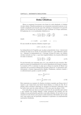 CAP´ITULO 1. MOVIMIENTO ONDULATORIO
SECCI´ON 1.7
Ondas Cil´ındricas
Ahora se examinar´a brevemente otro frente de onda idealizado, el cilindro
circular inﬁnito. Desafortunadamente un tratamiento matem´atico preciso es de-
masido complicado para hacerlo aqu´ı. Sin embargo se bosquejar´a el el procedi-
miento, de tal forma que la funci´on de onda resultante no evoque misticismo.
El Laplaciano de ψ en coordenadas cil´ındricas es:
2
ψ =
1
r
∂
∂r
r
∂ψ
∂r
+
1
r2
∂2
ψ
∂θ2
+
∂2
ψ
∂z2
(1.76)
donde:
x = r cos θ, y = r sin θ, y z = z.
El caso sencillo de simetr´ıa cil´ındrica requiere que:
ψ (r) = ψ(r, θ, z) = ψ(r)
La independencia de θ signiﬁca que un plano perpendicular al eje z intersectar´a
el frente de onda en un c´ırculo, el cual puede variar en r, para diferentes valores
de z. Adem´as, la independencia de z restringe el frente de onda a un cilindro
circular centrado en el eje z y que tiene longitud inﬁnita. La ecuaci´on diferencial
de onda es entonces:
1
r
∂
∂r
r
∂ψ
∂r
=
1
v2
∂2
ψ
∂t2
(1.77)
Se est´a buscando una expresi´on para ψ(r), una soluci´on de esta ecuaci´on. Des-
pu´es de un poco de manipulaci´on en la cual la dependencia del tiempo se separa,
la ecuaci´on (1.77) se convierte en algo que se llama la ecuaci´on de Bessel. Las
soluciones de la ecuaci´on de Bessel para grandes valores de r se aproximan asin-
t´oticamente a formas trigonom´etricas simples. Finalmente, entonces cuando r
es suﬁcientemente grande, se puede escribir:
ψ(r) ≈
A
√
r
eik(r vt)
ψ(r) ≈
A
√
r
cos k(r vt). (1.78)
Esto representa un conjunto de cilindros circulares coaxiales que llenan todo el
espacio y que viajan hacia una fuente lineal inﬁnita o se alejan de ella. No se
pueden ahora encontrar soluciones en t´erminos de funciones arbitrarias como
las hab´ıa tanto para las ondas esf´ericas (1.73) como para las planas (1.65).
Una onda plana que choca en la parte posterior de una pantalla opaca plana
y que contiene una rendija delgada y larga, producir´a una emisi´on, por esa
rendija, de una perturbaci´on parecida a una onda cil´ındrica. Se ha hecho un uso
extensivo de esta t´ecnica para generar ondas luminosas. Recu´erdese que la onda
real, como quiera que sea generada, solamente se aproxima a la representaci´on
matem´atica idealizada.
22 Juan Manuel Enrique Mu˜nido
 