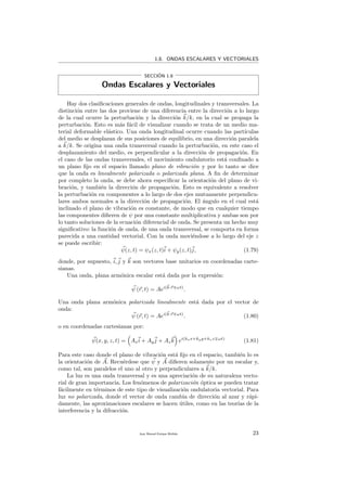 1.8. ONDAS ESCALARES Y VECTORIALES
SECCI´ON 1.8
Ondas Escalares y Vectoriales
Hay dos clasiﬁcaciones generales de ondas, longitudinales y transversales. La
distinci´on entre las dos proviene de una diferencia entre la direcci´on a lo largo
de la cual ocurre la perturbaci´on y la direcci´on k/k, en la cual se propaga la
perturbaci´on. Esto es m´as f´acil de visualizar cuando se trata de un medio ma-
terial deformable el´astico. Una onda longitudinal ocurre cuando las part´ıculas
del medio se desplazan de sus posiciones de equilibrio, en una direcci´on paralela
a k/k. Se origina una onda transversal cuando la perturbaci´on, en este caso el
desplazamiento del medio, es perpendicular a la direcci´on de propagaci´on. En
el caso de las ondas transversales, el movimiento ondulatorio est´a conﬁnado a
un plano ﬁjo en el espacio llamado plano de vibraci´on y por lo tanto se dice
que la onda es linealmente polarizada o polarizada plana. A ﬁn de determinar
por completo la onda, se debe ahora especiﬁcar la orientaci´on del plano de vi-
braci´on, y tambi´en la direcci´on de propagaci´on. Esto es equivalente a resolver
la perturbaci´on en componentes a lo largo de dos ejes mutuamente perpendicu-
lares ambos normales a la direcci´on de propagaci´on. El ´angulo en el cual est´a
inclinado el plano de vibraci´on es constante, de modo que en cualquier tiempo
las componentes diﬁeren de ψ por una constante multiplicativa y ambas son por
lo tanto soluciones de la ecuaci´on diferencial de onda. Se presenta un hecho muy
signiﬁcativo: la funci´on de onda, de una onda transversal, se comporta en forma
parecida a una cantidad vectorial. Con la onda movi´endose a lo largo del eje z
se puede escribir:
ψ(z, t) = ψx(z, t)i + ψy(z, t)j, (1.79)
donde, por supuesto, i, j y k son vectores base unitarios en coordenadas carte-
sianas.
Una onda, plana arm´onica escalar est´a dada por la expresi´on:
ψ (r, t) = Aei(k·r ωt)
.
Una onda plana arm´onica polarizada linealmente est´a dada por el vector de
onda:
ψ (r, t) = Aei(k·r ωt)
. (1.80)
o en coordenadas cartesianas por:
ψ(x, y, z, t) = Axi + Ayj + Azk ei(kxx+kyy+kzz ωt)
(1.81)
Para este caso donde el plano de vibraci´on est´a ﬁjo en el espacio, tambi´en lo es
la orientaci´on de A. Recu´erdese que ψ y A diﬁeren solamente por un escalar y,
como tal, son paralelos el uno al otro y perpendiculares a k/k.
La luz es una onda transversal y es una apreciaci´on de su naturaleza vecto-
rial de gran importancia. Los fen´omenos de polarizaci´on ´optica se pueden tratar
f´acilmente en t´erminos de este tipo de visualizaci´on ondulatoria vectorial. Para
luz no polarizada, donde el vector de onda cambia de direcci´on al azar y r´api-
damente, las aproximaciones escalares se hacen ´utiles, como en las teor´ıas de la
interferencia y la difracci´on.
Juan Manuel Enrique Mu˜nido 23
 