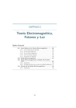 CAP´ITULO 2
Teor´ıa Electromagn´etica,
Fotones y Luz
´Indice General
2.1. Leyes B´asicas de la Teor´ıa Electromagn´etica . . . . 26
2.1.1. Ley de Inducci´on de Faraday . . . . . . . . . . . . . 26
2.1.2. Ley de Gauss El´ectrica . . . . . . . . . . . . . . . . . 27
2.1.3. Ley de Gauss Magn´etica . . . . . . . . . . . . . . . . 28
2.1.4. Ley Circuital de Ampere . . . . . . . . . . . . . . . . 28
2.1.5. Ecuaciones de Maxwell . . . . . . . . . . . . . . . . . 29
2.2. Ondas Electromagn´eticas . . . . . . . . . . . . . . . . 31
2.3. Ondas Electromagn´eticas en Medios No Conduc-
tores . . . . . . . . . . . . . . . . . . . . . . . . . . . . 35
2.3.1. Dispersi´on . . . . . . . . . . . . . . . . . . . . . . . . 36
2.3.2. Propagaci´on de la Luz a trav´es de un Medio Diel´ectrico 41
2.4. Energ´ıa de las Ondas Electromagn´eticas . . . . . . . 43
2.4.1. Irradiancia . . . . . . . . . . . . . . . . . . . . . . . 43
25
 