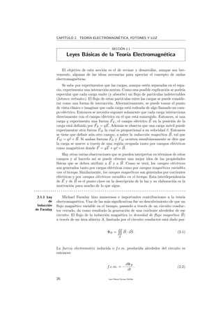 CAP´ITULO 2. TEOR´IA ELECTROMAGN´ETICA, FOTONES Y LUZ
SECCI´ON 2.1
Leyes B´asicas de la Teor´ıa Electromagn´etica
El objetivo de esta secci´on es el de revisar y desarrollar, aunque sea bre-
vemente, algunas de las ideas necesarias para apreciar el concepto de ondas
electromagn´eticas.
Se sabe por experimentos que las cargas, aunque est´en separadas en el espa-
cio, experimenta una interacci´on mutua. Como una posible explicaci´on se podr´ıa
especular que cada carga emite (y absorbe) un ﬂujo de part´ıculas indetectables
(fotones virtuales). El ﬂujo de estas part´ıculas entre las cargas se puede conside-
rar como una forma de interacci´on. Alternativamente, se puede tomar el punto
de vista cl´asico e imaginar que cada carga est´a rodeada de algo llamado un cam-
po el´ectrico. Entonces se necesita suponer solamente que cada carga interacciona
directamente con el campo el´ectrico en el que est´a sumergido. Entonces, si una
carga q experimenta una fuerza FE, el campo el´ectrico E en la posici´on de la
carga est´a deﬁnido por FE = qE. Adem´as se observa que una carga m´ovil puede
experimentar otra fuerza FM la cual es proporcional a su velocidad v. Entonces
se tiene que deﬁnir a´un otro campo, a saber la inducci´on magn´etica B, tal que
FM = qv × B. Si ambas fuerzas FE y FM ocurren simult´aneamente se dice que
la carga se mueve a trav´es de una regi´on ocupada tanto por campos el´ectricos
como magn´eticos donde F = qE + qv × B.
Hay otras varias observaciones que se pueden interpretar en t´erminos de estos
campos y al hacerlo as´ı se puede obtener una mejor idea de las propiedades
f´ısicas que se deben atribuir a E y a B. Como se ver´a, los campos el´ectricos
son generados tanto por cargas el´ectricas como por campos magn´eticos variables
con el tiempo. Similarmente, los campos magn´eticos son generados por corrientes
el´ectricas y por campos el´ectricos variables en el tiempo. Esta interdependencia
de E y de B es el punto clave en la descripci´on de la luz y su elaboraci´on es la
motivaci´on para mucho de lo que sigue.
. . . . . . . . . . . . . . . . . . . . . . . . . . . . . . . . . . . . . . . . . . . . . . . . . . . . . . . . . . . . . . . . . . . . . . . . .
2.1.1 Ley
de
Inducci´on
de Faraday
Michael Faraday hizo numerosas e importantes contribuciones a la teor´ıa
electromagn´etica. Una de las m´as signiﬁcativas fue su descubrimiento de que un
ﬂujo magn´etico variable en el tiempo, pasando a trav´es de un circuito conduc-
tor cerrado, da como resultado la generaci´on de una corriente alrededor de ese
circuito. El ﬂujo de la inducci´on magn´etica (o densidad de ﬂujo magn´etico B)
a trav´es de un ´area abierta A, limitada por el circuito conductor est´a dado por:
ΦB =
A
B · dS. (2.1)
La fuerza electromotriz inducida o f.e.m. producida alrededor del circuito es
entonces:
f.e.m. = −
dΦB
dt
. (2.2)
26 Juan Manuel Enrique Mu˜nido
 