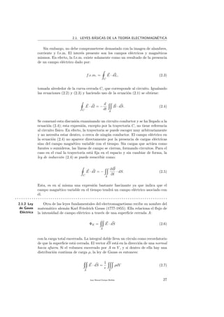 2.1. LEYES B´ASICAS DE LA TEOR´IA ELECTROMAGN´ETICA
Sin embargo, no debe comprometerse demasiado con la imagen de alambres,
corriente y f.e.m. El inter´es presente son los campos el´ectricos y magn´eticos
mismos. En efecto, la f.e.m. existe solamente como un resultado de la presencia
de un campo el´ectrico dado por:
f.e.m. =
C
E · dL, (2.3)
tomada alrededor de la curva cerrada C, que corresponde al circuito. Igualando
las ecuaciones (2.2) y (2.3) y haciendo uso de la ecuaci´on (2.1) se obtiene:
C
E · dI = −
d
dt
A
B · dS. (2.4)
Se comenz´o esta discusi´on examinando un circuito conductor y se ha llegado a la
ecuaci´on (2.4); esta expresi´on, excepto por la trayectoria C, no tiene referencia
al circuito f´ısico. En efecto, la trayectoria se puede escoger muy arbitrariamente
y no necesita estar dentro, o cerca de ning´un conductor. El campo el´ectrico en
la ecuaci´on (2.4) no aparece directamente por la presencia de cargas el´ectricas
sino del campo magn´etico variable con el tiempo. Sin cargas que act´uen como
fuentes o sumideros, las l´ıneas de campo se cierran, formando circuitos. Para el
caso en el cual la trayectoria est´a ﬁja en el espacio y sin cambiar de forma, la
ley de inducci´on (2.4) se puede reescribir como:
C
E · dI = −
A
∂B
∂t
· dS. (2.5)
Esta, es en s´ı misma una expresi´on bastante fascinante ya que indica que el
campo magn´etico variable en el tiempo tendr´a un campo el´ectrico asociado con
´el.
. . . . . . . . . . . . . . . . . . . . . . . . . . . . . . . . . . . . . . . . . . . . . . . . . . . . . . . . . . . . . . . . . . . . . . . . .
2.1.2 Ley
de Gauss
El´ectrica
Otra de las leyes fundamentales del electromagnetismo recibe su nombre del
matem´atico alem´an Karl Friedrich Gauss (1777-1855). Ella relaciona el ﬂujo de
la intensidad de campo el´ectrico a trav´es de una superﬁcie cerrada A:
ΦE =
A
E · dS (2.6)
con la carga total encerrada. La integral doble lleva un c´ırculo como recordatorio
de que la superﬁcie est´a cerrada. El vector dS est´a en la direcci´on de una normal
hacia afuera. Si el volumen encerrado por A es V , y si dentro de ella hay una
distribuci´on continua de carga ρ, la ley de Gauss es entonces:
A
E · dS =
1
V
ρdV (2.7)
Juan Manuel Enrique Mu˜nido 27
 