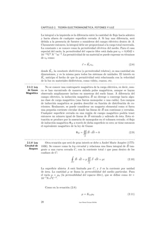 CAP´ITULO 2. TEOR´IA ELECTROMAGN´ETICA, FOTONES Y LUZ
La integral a la izquierda es la diferencia entre la cantidad de ﬂujo hacia adentro
y hacia afuera de cualquier superﬁcie cerrada A. Si hay una diferencia, ser´a
debida a la presencia de fuentes o sumideros del campo el´ectrico dentro de A.
Claramente entonces, la integral debe ser proporcional a la carga total encerrada.
La constante se conoce como la permitividad el´ectrica del medio. Para el caso
especial del vac´ıo, la permitividad del espacio libre est´a dada por 0 = 8,8542 ×
10−12
C2
N−1
m−2
. La permitividad de un material se puede expresar en t´erminos
de 0 como:
= Ke 0, (2.8)
donde Ke, la constante diel´ectrica (o permitividad relativa), es una cantidad sin
dimensiones, y es la misma para todos los sistemas de unidades. El inter´es en
Ke anticipa el hecho de que la permitividad est´a relacionada con la velocidad
de la luz en materiales diel´ectricos, como vidrio, cuarzo, etc.
. . . . . . . . . . . . . . . . . . . . . . . . . . . . . . . . . . . . . . . . . . . . . . . . . . . . . . . . . . . . . . . . . . . . . . . . .
2.1.3 Ley
de Gauss
Magn´etica
No se conoce una contraparte magn´etica de la carga el´ectrica, es decir, nun-
ca se han encontrado de manera aislada polos magn´eticos, aunque se hayan
observado ampliamente incluso en muestras del suelo lunar. A diferencia del
campo el´ectrico, la inducci´on magn´etica B no diverge o converge hacia algu-
na clase de carga magn´etica (una fuerza monopolar o una ca´ıda). Los campos
de inducci´on magn´etica se pueden describir en funci´on de distribuci´on de co-
rrientes. Realmente, se puede considerar un magneto elemental como si fuera
una peque˜na corriente circular donde las l´ıneas de B son continuas y cerradas.
Cualquier superﬁcie cerrada en una regi´on de campo magn´etico podr´ıa tener
entonces un n´umero igual de l´ıneas de B entrando y saliendo de ´esta. Esta si-
tuaci´on se produce por la ausencia de monopolos en el volumen cerrado. el ﬂujo
de inducci´on magn´etica ΦB a trav´es de dicha superﬁcie es cero; se tiene entonces
el equivalente magn´etico de la ley de Gauss:
ΦB =
A
B · dS = 0 (2.9)
. . . . . . . . . . . . . . . . . . . . . . . . . . . . . . . . . . . . . . . . . . . . . . . . . . . . . . . . . . . . . . . . . . . . . . . . .
2.1.4 Ley
Circuital de
Ampere
Otra ecuaci´on que ser´a de gran inter´es se debe a Andr´e Marie Amp`ere (1775-
1836). Se conoce como la ley circuital y relaciona una l´ınea integral de B tan-
gente a una curva cerrada C, con la corriente total i que pasa dentro de los
conﬁnes de C:
C
B · dI = µ
A
J · dS = µi (2.10)
La superﬁcie abierta A est´a limitada por C, y J es la corriente por unidad
de ´area. La cantidad µ se llama la permeabilidad del medio particular. Para
el vac´ıo µ = µ0 (la permeabilidad del espacio libre), que se deﬁne como 4π ×
10−7
N s2
C−2
.
Como en la ecuaci´on (2.8):
µ = Kmµ0 (2.11)
28 Juan Manuel Enrique Mu˜nido
 